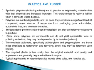PLASTICS AND RUBBER
Synthetic polymers (including rubber) are so popular as engineering materials lies
with their chemical and biological inertness. This characteristic is really a liability
when it comes to waste disposal.
Polymers are not biodegradable, and, as such, they constitute a significant land-fill
component; major sources of waste are from packaging, junk automobiles,
automobile tires, and domestic durables.
Biodegradable polymers have been synthesized, but they are relatively expensive
to produce.
Since some polymers are combustible and do not yield appreciable toxic or
polluting emissions, they may be disposed of by incineration(to burn).
Thermoplastic polymers, specifically polyethylene and polypropylene, are those
most amenable to reclamation and recycling, since they may be reformed upon
heating.
The recycled plastic is less costly than the original material, and quality and
appearance are generally degraded with each recycle.
Typical applications for recycled plastics include shoe soles, tool handles etc.
 