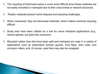 The recycling of thermoset resins is much more difficult since these materials are
not easily remolded or reshaped due to their cross linked or network structures.
Rubber materials present some disposal and recycling challenges.
When vulcanized, they are thermoset materials, which makes chemical recycling
difficult.
Scrap tires have been utilized as a fuel for some industrial applications (e.g.,
cement plants), but yield dirty emissions.
Recycled rubber tires that have been split and reshaped are used in a variety of
applications such as automotive bumper guards, mud flaps, door mats, and
conveyor rollers; and, of course, used tires may also be recapped.
 