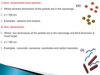 1) Zero- dimensional (nano particle) :
Where all three dimensions of the particle are in the nanorange.
d < 100 nm.
Examples : spheres and clusters.
2) One- dimensional :
Where two dimensions of the particle are in the nanorange and third dimension is
much larger.
d < 100 nm.
Examples : nanorods, nanowires ,nanotubes and carbon nanotube.
 