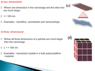 3) two- dimensional :
Where one dimension in the nanorange and the other two
are much larger.
t < 100 nm.
Examples : nanofilms, nanosheets and nanocoatings.
Where all three dimensions of a particle are much larger
than the nanorange.
L > > 100 nm.
Examples : nanosized crystals in a bulk polycrystalline
-material.
4) three- dimensional :
 
