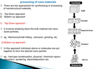 processing of nano materials
There are two approaches for synthesizing or processing
of nanostructural materials.
1) Top Down approach
2) Bottom up approach
1) Top Down approach :
It involves breaking down the bulk material into nano
sized particles.
eg : Mechanical-ball milling , extrusion, grinding, etc.
In this approach individual atoms or molecules are put
together to form the desired nano particle.
eg : Inert-gas condensation, physical / chemical vapour
deposition, sputtering, electrodeposition etc.
2) Bottom up approach :
 
