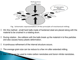 HIn this method , small hard balls made of hardened steel are placed along with the
material to be crushed in a rotating drum.
During rotation , the collision with the balls break up the material in to fine particles
and also causes heavy plastic deformation.
A continuous refinement of the internal structure occurs.
The average grain size can be reduce to a few nm after extended milling.
Ball milling can be used to make carbon nanotubes and boron nitride nanotubes.
 