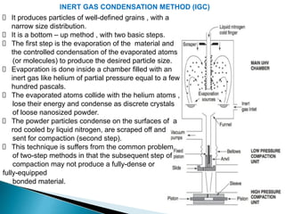 INERT GAS CONDENSATION METHOD (IGC)
It produces particles of well-defined grains , with a
narrow size distribution.
It is a bottom – up method , with two basic steps.
The first step is the evaporation of the material and
the controlled condensation of the evaporated atoms
(or molecules) to produce the desired particle size.
Evaporation is done inside a chamber filled with an
inert gas like helium of partial pressure equal to a few
hundred pascals.
The evaporated atoms collide with the helium atoms ,
lose their energy and condense as discrete crystals
of loose nanosized powder.
The powder particles condense on the surfaces of a
rod cooled by liquid nitrogen, are scraped off and
sent for compaction (second step).
This technique is suffers from the common problem
of two-step methods in that the subsequent step of
compaction may not produce a fully-dense or
fully-equipped
bonded material.
 