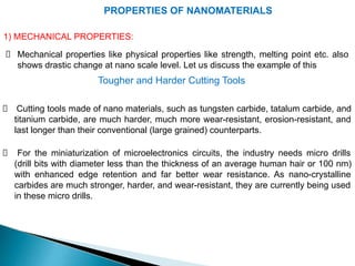 PROPERTIES OF NANOMATERIALS
1) MECHANICAL PROPERTIES:
Mechanical properties like physical properties like strength, melting point etc. also
shows drastic change at nano scale level. Let us discuss the example of this
Tougher and Harder Cutting Tools
Cutting tools made of nano materials, such as tungsten carbide, tatalum carbide, and
titanium carbide, are much harder, much more wear-resistant, erosion-resistant, and
last longer than their conventional (large grained) counterparts.
For the miniaturization of microelectronics circuits, the industry needs micro drills
(drill bits with diameter less than the thickness of an average human hair or 100 nm)
with enhanced edge retention and far better wear resistance. As nano-crystalline
carbides are much stronger, harder, and wear-resistant, they are currently being used
in these micro drills.
 