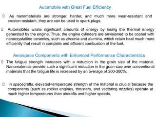 Automobile with Great Fuel Efficiency
As nanomaterials are stronger, harder, and much more wear-resistant and
erosion-resistant, they are can be used in spark plugs.
Automobiles waste significant amounts of energy by losing the thermal energy
generated by the engine. Thus, the engine cylinders are envisioned to be coated with
nanocrystalline ceramics, such as zirconia and alumina, which retain heat much more
efficiently that result in complete and efficient combustion of the fuel.
Aerospace Components with Enhanced Performance Characteristics
The fatigue strength increases with a reduction in the grain size of the material.
Nanomaterials provide such a significant reduction in the grain size over conventional
materials that the fatigue life is increased by an average of 200-300%.
In spacecrafts, elevated-temperature strength of the material is crucial because the
components (such as rocket engines, thrusters, and vectoring nozzles) operate at
much higher temperatures than aircrafts and higher speeds.
 