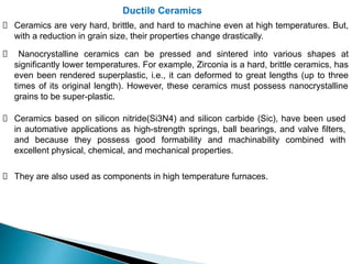 Ductile Ceramics
Ceramics are very hard, brittle, and hard to machine even at high temperatures. But,
with a reduction in grain size, their properties change drastically.
Nanocrystalline ceramics can be pressed and sintered into various shapes at
significantly lower temperatures. For example, Zirconia is a hard, brittle ceramics, has
even been rendered superplastic, i.e., it can deformed to great lengths (up to three
times of its original length). However, these ceramics must possess nanocrystalline
grains to be super-plastic.
Ceramics based on silicon nitride(Si3N4) and silicon carbide (Sic), have been used
in automative applications as high-strength springs, ball bearings, and valve filters,
and because they possess good formability and machinability combined with
excellent physical, chemical, and mechanical properties.
They are also used as components in high temperature furnaces.
 