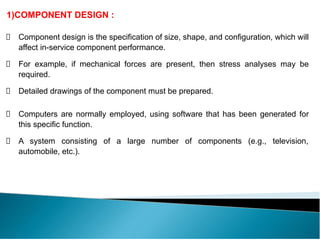 1)COMPONENT DESIGN :
Component design is the specification of size, shape, and configuration, which will
affect in-service component performance.
For example, if mechanical forces are present, then stress analyses may be
required.
Detailed drawings of the component must be prepared.
Computers are normally employed, using software that has been generated for
this specific function.
A system consisting of a large number of components (e.g., television,
automobile, etc.).
 