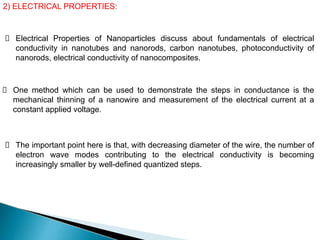 2) ELECTRICAL PROPERTIES:
Electrical Properties of Nanoparticles discuss about fundamentals of electrical
conductivity in nanotubes and nanorods, carbon nanotubes, photoconductivity of
nanorods, electrical conductivity of nanocomposites.
One method which can be used to demonstrate the steps in conductance is the
mechanical thinning of a nanowire and measurement of the electrical current at a
constant applied voltage.
The important point here is that, with decreasing diameter of the wire, the number of
electron wave modes contributing to the electrical conductivity is becoming
increasingly smaller by well-defined quantized steps.
 