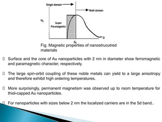 Surface and the core of Au nanoparticles with 2 nm in diameter show ferromagnetic
and paramagnetic character, respectively.
The large spin-orbit coupling of these noble metals can yield to a large anisotropy
and therefore exhibit high ordering temperatures.
More surprisingly, permanent magnetism was observed up to room temperature for
thiol-capped Au nanoparticles.
For nanoparticles with sizes below 2 nm the localized carriers are in the 5d band..
Fig. Magnetic properties of nanostrucutred
materials
 