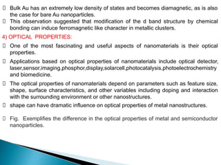 Bulk Au has an extremely low density of states and becomes diamagnetic, as is also
the case for bare Au nanoparticles.
This observation suggested that modification of the d band structure by chemical
bonding can induce ferromagnetic like character in metallic clusters.
4) OPTICAL PROPERTIES:
One of the most fascinating and useful aspects of nanomaterials is their optical
properties.
Applications based on optical properties of nanomaterials include optical detector,
laser,sensor,imaging,phosphor,display,solarcell,photocatalysis,photoelectrochemistry
and biomedicine.
The optical properties of nanomaterials depend on parameters such as feature size,
shape, surface characteristics, and other variables including doping and interaction
with the surrounding environment or other nanostructures.
shape can have dramatic influence on optical properties of metal nanostructures.
Fig. Exemplifies the difference in the optical properties of metal and semiconductor
nanoparticles.
 