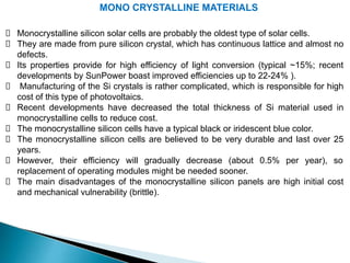 MONO CRYSTALLINE MATERIALS
Monocrystalline silicon solar cells are probably the oldest type of solar cells.
They are made from pure silicon crystal, which has continuous lattice and almost no
defects.
Its properties provide for high efficiency of light conversion (typical ~15%; recent
developments by SunPower boast improved efficiencies up to 22-24% ).
Manufacturing of the Si crystals is rather complicated, which is responsible for high
cost of this type of photovoltaics.
Recent developments have decreased the total thickness of Si material used in
monocrystalline cells to reduce cost.
The monocrystalline silicon cells have a typical black or iridescent blue color.
The monocrystalline silicon cells are believed to be very durable and last over 25
years.
However, their efficiency will gradually decrease (about 0.5% per year), so
replacement of operating modules might be needed sooner.
The main disadvantages of the monocrystalline silicon panels are high initial cost
and mechanical vulnerability (brittle).
 