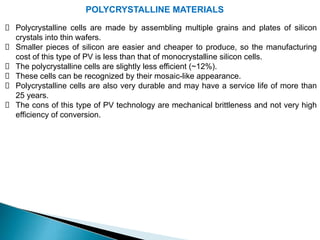 POLYCRYSTALLINE MATERIALS
Polycrystalline cells are made by assembling multiple grains and plates of silicon
crystals into thin wafers.
Smaller pieces of silicon are easier and cheaper to produce, so the manufacturing
cost of this type of PV is less than that of monocrystalline silicon cells.
The polycrystalline cells are slightly less efficient (~12%).
These cells can be recognized by their mosaic-like appearance.
Polycrystalline cells are also very durable and may have a service life of more than
25 years.
The cons of this type of PV technology are mechanical brittleness and not very high
efficiency of conversion.
 