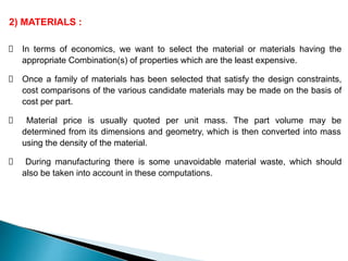 2) MATERIALS :
In terms of economics, we want to select the material or materials having the
appropriate Combination(s) of properties which are the least expensive.
Once a family of materials has been selected that satisfy the design constraints,
cost comparisons of the various candidate materials may be made on the basis of
cost per part.
Material price is usually quoted per unit mass. The part volume may be
determined from its dimensions and geometry, which is then converted into mass
using the density of the material.
During manufacturing there is some unavoidable material waste, which should
also be taken into account in these computations.
 