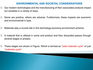 ENVIRONMENTAL AND SOCIETAL CONSIDERATIONS
Our modern technologies and the manufacturing of their associated products impact
our societies in a variety of ways.
Some are positive, others are adverse. Furthermore, these impacts are economic
and environmental in type.
Materials play a crucial role in this technology-economy-environment scheme.
A material that is utilized in some end product and then discarded passes through
several stages or phases.
These stages are shown in Figure. Which is termed as ‘‘total materials cycle’’ or just
‘‘materials cycle’’.
 
