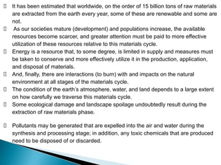 It has been estimated that worldwide, on the order of 15 billion tons of raw materials
are extracted from the earth every year, some of these are renewable and some are
not.
As our societies mature (development) and populations increase, the available
resources become scarcer, and greater attention must be paid to more effective
utilization of these resources relative to this materials cycle.
Energy is a resource that, to some degree, is limited in supply and measures must
be taken to conserve and more effectively utilize it in the production, application,
and disposal of materials.
And, finally, there are interactions (to burn) with and impacts on the natural
environment at all stages of the materials cycle.
The condition of the earth’s atmosphere, water, and land depends to a large extent
on how carefully we traverse this materials cycle.
Some ecological damage and landscape spoilage undoubtedly result during the
extraction of raw materials phase.
Pollutants may be generated that are expelled into the air and water during the
synthesis and processing stage; in addition, any toxic chemicals that are produced
need to be disposed of or discarded.
 