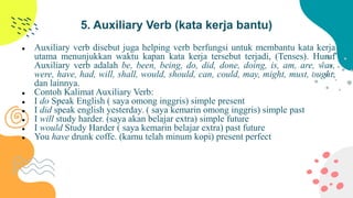 5. Auxiliary Verb (kata kerja bantu)
 Auxiliary verb disebut juga helping verb berfungsi untuk membantu kata kerja
utama menunjukkan waktu kapan kata kerja tersebut terjadi, (Tenses). Huruf
Auxiliary verb adalah be, been, being, do, did, done, doing, is, am, are, was,
were, have, had, will, shall, would, should, can, could, may, might, must, ought,
dan lainnya.
 Contoh Kalimat Auxiliary Verb:
 I do Speak English ( saya omong inggris) simple present
 I did speak english yesterday. ( saya kemarin omong inggris) simple past
 I will study harder. (saya akan belajar extra) simple future
 I would Study Harder ( saya kemarin belajar extra) past future
 You have drunk coffe. (kamu telah minum kopi) present perfect
 