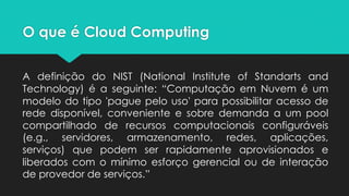 O que é Cloud Computing
A definição do NIST (National Institute of Standarts and
Technology) é a seguinte: “Computação em Nuvem é um
modelo do tipo 'pague pelo uso' para possibilitar acesso de
rede disponível, conveniente e sobre demanda a um pool
compartilhado de recursos computacionais configuráveis
(e.g., servidores, armazenamento, redes, aplicações,
serviços) que podem ser rapidamente aprovisionados e
liberados com o mínimo esforço gerencial ou de interação
de provedor de serviços.”
 