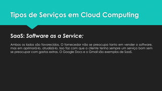 Tipos de Serviços em Cloud Computing
SaaS: Software as a Service;
Ambos os lados são favorecidos. O fornecedor não se preocupa tanto em vender o software,
mas em aprimorá-lo, atualizá-lo. Isso faz com que o cliente tenha sempre um serviço bom sem
se preocupar com gastos extras. O Google Docs e o Gmail são exemplos de SaaS.
 