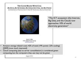“The ICT ecosystem (the Internet,
Big Data, and the Cloud) now
approaches 10% of world
electricity generation”
• Amazon: energy-related costs: 42% of total (19% power; 23% cooling)
[2009] (now much improved)
Cloud computing (due to server consolidation) is considered green
computing, but the computers they use may not be green
•
10
 