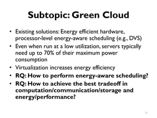 Subtopic: Green Cloud
•
•
•
•
•
Existing solutions: Energy efficient hardware,
processor-level energy-aware scheduling (e.g., DVS)
Even when run at a low utilization, servers typically
need up to 70% of their maximum power
consumption
Virtualization increases energy efficiency
RQ: How to perform energy-aware scheduling?
RQ: How to achieve the best tradeoff in
computation/communication/storage and
energy/performance?
11
 