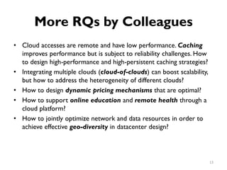 More RQs by Colleagues
•
•
•
•
•
Cloud accesses are remote and have low performance. Caching
improves performance but is subject to reliability challenges. How
to design high-performance and high-persistent caching strategies?
Integrating multiple clouds (cloud-of-clouds) can boost scalability,
but how to address the heterogeneity of different clouds?
How to design dynamic pricing mechanisms that are optimal?
How to support online education and remote health through a
cloud platform?
How to jointly optimize network and data resources in order to
achieve effective geo-diversity in datacenter design?
13
 