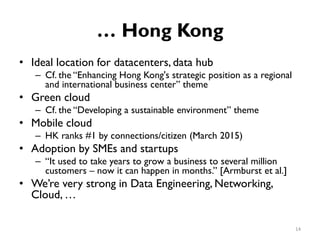 … Hong Kong
•
•
•
•
•
Ideal location for datacenters, data hub
Cf. the “Enhancing Hong Kong's strategic position as a regional
and international business center” theme
–
–
–
–
Green cloud
Cf. the “Developing a sustainable environment” theme
Mobile cloud
HK ranks #1 by connections/citizen (March 2015)
Adoption by SMEs and startups
“It used to take years to grow a business to several million
customers – now it can happen in months.” [Armburst et al.]
We’re very strong in Data Engineering, Networking,
Cloud, …
14
 