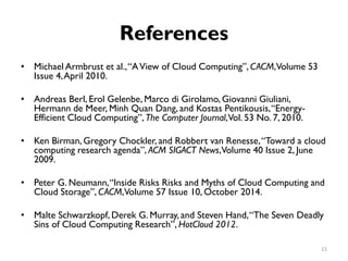 References
•
•
•
•
•
Michael Armbrust et al.,“AView of Cloud Computing”, CACM,Volume 53
Issue 4,April 2010.
Andreas Berl, Erol Gelenbe, Marco di Girolamo, Giovanni Giuliani,
Hermann de Meer, Minh Quan Dang, and Kostas Pentikousis,“Energy-
Efficient Cloud Computing”, The Computer Journal,Vol. 53 No. 7, 2010.
Ken Birman, Gregory Chockler, and Robbert van Renesse,“Toward a cloud
computing research agenda”, ACM SIGACT News,Volume 40 Issue 2, June
2009.
Peter G. Neumann,“Inside Risks Risks and Myths of Cloud Computing and
Cloud Storage”, CACM,Volume 57 Issue 10, October 2014.
Malte Schwarzkopf, Derek G. Murray, and Steven Hand,“The Seven Deadly
Sins of Cloud Computing Research”, HotCloud 2012.
15
 