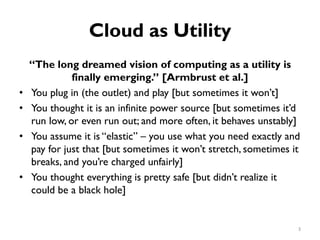 Cloud as Utility
“The long dreamed vision of computing as a utility is
finally emerging.” [Armbrust et al.]
•
•
•
•
You plug in (the outlet) and play [but sometimes it won’t]
You thought it is an infinite power source [but sometimes it’d
run low, or even run out; and more often, it behaves unstably]
You assume it is “elastic” – you use what you need exactly and
pay for just that [but sometimes it won’t stretch, sometimes it
breaks, and you’re charged unfairly]
You thought everything is pretty safe [but didn’t realize it
could be a black hole]
3
 