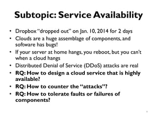 Subtopic: Service Availability
•
•
•
•
•
•
•
Dropbox “dropped out” on Jan. 10, 2014 for 2 days
Clouds are a huge assemblage of components, and
software has bugs!
If your server at home hangs, you reboot, but you can’t
when a cloud hangs
Distributed Denial of Service (DDoS) attacks are real
RQ: How to design a cloud service that is highly
available?
RQ: How to counter the “attacks”?
RQ: How to tolerate faults or failures of
components?
4
 