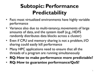 Subtopic: Performance
Predictability
•
•
•
•
•
•
Fact: most virtualized environments have highly variable
performance
Variance also due to multi-tenancy, movements of large
amounts of data, and the system itself (e.g., HDFS
randomly distributes data blocks across a cluster)
Even if CPU and memory sharing is not a problem, I/O
sharing could easily kill performance
Many HPC applications need to ensure that all the
threads of a program are running simultaneously
RQ: How to make performance more predictable?
RQ: How to guarantee performance/QoS?
5
 
