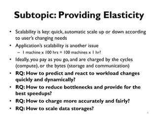Subtopic: Providing Elasticity
•
•
•
•
•
•
•
Scalability is key: quick, automatic scale up or down according
to user’s changing needs
Application’s scalability is another issue
1 machine x 100 hrs = 100 machines x 1 hr?
–
Ideally, you pay as you go, and are charged by the cycles
(compute), or the bytes (storage and communication)
RQ: How to predict and react to workload changes
quickly and dynamically?
RQ: How to reduce bottlenecks and provide for the
best speedups?
RQ: How to charge more accurately and fairly?
RQ: How to scale data storages?
6
 