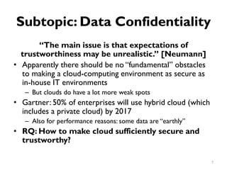 Subtopic: Data Confidentiality
“The main issue is that expectations of
trustworthiness may be unrealistic.” [Neumann]
•
•
•
Apparently there should be no “fundamental” obstacles
to making a cloud-computing environment as secure as
in-house IT environments
But clouds do have a lot more weak spots
–
Gartner: 50% of enterprises will use hybrid cloud (which
includes a private cloud) by 2017
Also for performance reasons: some data are “earthly”
–
RQ: How to make cloud sufficiently secure and
trustworthy?
7
 
