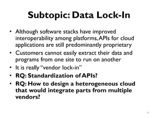 Subtopic: Data Lock-In
•
•
•
•
•
Although software stacks have improved
interoperability among platforms,APIs for cloud
applications are still predominantly proprietary
Customers cannot easily extract their data and
programs from one site to run on another
It is really “vendor lock-in”
RQ: Standardization of APIs?
RQ: How to design a heterogeneous cloud
that would integrate parts from multiple
vendors?
8
 