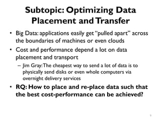 Subtopic: Optimizing Data
Placement andTransfer
•
•
•
Big Data: applications easily get “pulled apart” across
the boundaries of machines or even clouds
Cost and performance depend a lot on data
placement and transport
Jim Gray:The cheapest way to send a lot of data is to
physically send disks or even whole computers via
overnight delivery services
–
RQ: How to place and re-place data such that
the best cost-performance can be achieved?
9
 