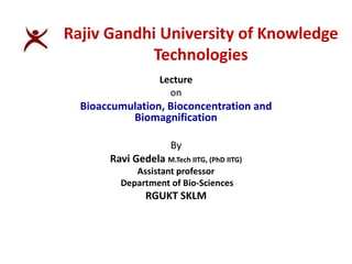 Lecture
on
Bioaccumulation, Bioconcentration and
Biomagnification
By
Ravi Gedela M.Tech IITG, (PhD IITG)
Assistant professor
Department of Bio-Sciences
RGUKT SKLM
Rajiv Gandhi University of Knowledge
Technologies
 