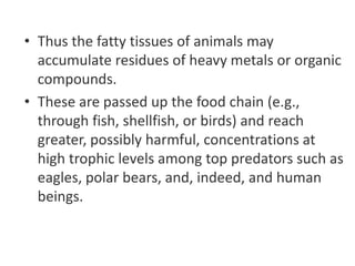 • Thus the fatty tissues of animals may
accumulate residues of heavy metals or organic
compounds.
• These are passed up the food chain (e.g.,
through fish, shellfish, or birds) and reach
greater, possibly harmful, concentrations at
high trophic levels among top predators such as
eagles, polar bears, and, indeed, and human
beings.
 
