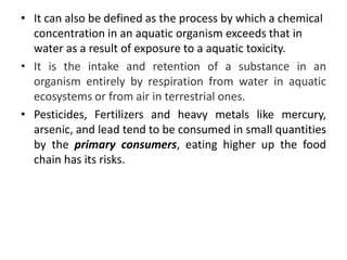 • It can also be defined as the process by which a chemical
concentration in an aquatic organism exceeds that in
water as a result of exposure to a aquatic toxicity.
• It is the intake and retention of a substance in an
organism entirely by respiration from water in aquatic
ecosystems or from air in terrestrial ones.
• Pesticides, Fertilizers and heavy metals like mercury,
arsenic, and lead tend to be consumed in small quantities
by the primary consumers, eating higher up the food
chain has its risks.
 