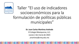 Taller “El uso de indicadores
socioeconómicos para la
formulación de políticas públicas
municipales”
Dr. Juan Carlos Martínez Andrade
El Colegio Mexiquense, A.C.
Jueves 2 de marzo de 2023
jmartinez@cmq.edu.mx
 