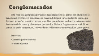 Conglomerados
Esta roca está compuesta por cantos redondeados si los cantos son angulosos se
denominan brechas. En estas rocas se pueden distinguir varias partes: la trama, que
forma el armazón; la matriz: arenas y arcillas, que rellenan los huecos existentes entre
los cantos de la trama y el cemento, que une los distintos fragmentos entre sí. Si los
cantos no están cementados, se consideran sedimentos y son conocidos como gravas.
Extracción:
-Compañía patiño / Darsena
- Cantera Boqueron
 