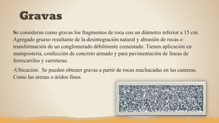 Gravas
Se consideran como gravas los fragmentos de roca con un diámetro inferior a 15 cm.
Agregado grueso resultante de la desintegración natural y abrasión de rocas o
transformación de un conglomerado débilmente cementado. Tienen aplicación en
mampostería, confección de concreto armado y para pavimentación de líneas de
ferrocarriles y carreteras.
-Ubicación: Se pueden obtener gravas a partir de rocas machacadas en las canteras.
Como las arenas o áridos finos.
 