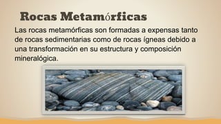 Rocas Metamórficas
Las rocas metamórficas son formadas a expensas tanto
de rocas sedimentarias como de rocas ígneas debido a
una transformación en su estructura y composición
mineralógica.
 