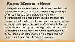 Rocas Metamórficas
La mayoría de las rocas metamórficas son resultado de
un fenómeno, el cual ocurre en áreas muy grandes que
están sometidas a temperaturas, presiones y
deformaciones extremas dentro de las porciones más
profundas de la corteza; esto hace que sean más visibles
a lo largo de las placas tectónicas (Tectónica de Placas),
principalmente en la placa convergente donde las rocas
se deforman intensamente y se cristalizan durante la
convergencia y la subducción, sin embargo, también
ocurren en áreas donde las placas divergen.
 