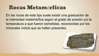 Rocas Metamórficas
En las rocas de este tipo suele existir una graduación de
la intensidad metamórfica según el grado de presión y/o la
temperatura a que fueron sometidas, reconocidas por los
minerales índice que se hallan presentes.
 
