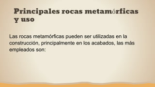 Principales rocas metamórficas
y uso
Las rocas metamórficas pueden ser utilizadas en la
construcción, principalmente en los acabados, las más
empleados son:
 