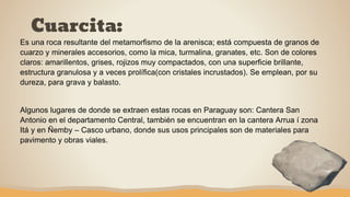Cuarcita:
Es una roca resultante del metamorfismo de la arenisca; está compuesta de granos de
cuarzo y minerales accesorios, como la mica, turmalina, granates, etc. Son de colores
claros: amarillentos, grises, rojizos muy compactados, con una superficie brillante,
estructura granulosa y a veces prolífica(con cristales incrustados). Se emplean, por su
dureza, para grava y balasto.
Algunos lugares de donde se extraen estas rocas en Paraguay son: Cantera San
Antonio en el departamento Central, también se encuentran en la cantera Arrua í zona
Itá y en Ñemby – Casco urbano, donde sus usos principales son de materiales para
pavimento y obras viales.
 