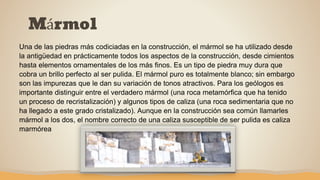 Mármol
Una de las piedras más codiciadas en la construcción, el mármol se ha utilizado desde
la antigüedad en prácticamente todos los aspectos de la construcción, desde cimientos
hasta elementos ornamentales de los más finos. Es un tipo de piedra muy dura que
cobra un brillo perfecto al ser pulida. El mármol puro es totalmente blanco; sin embargo
son las impurezas que le dan su variación de tonos atractivos. Para los geólogos es
importante distinguir entre el verdadero mármol (una roca metamórfica que ha tenido
un proceso de recristalización) y algunos tipos de caliza (una roca sedimentaria que no
ha llegado a este grado cristalizado). Aunque en la construcción sea común llamarles
mármol a los dos, el nombre correcto de una caliza susceptible de ser pulida es caliza
marmórea
 