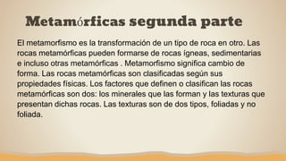 Metamórficas segunda parte
El metamorfismo es la transformación de un tipo de roca en otro. Las
rocas metamórficas pueden formarse de rocas ígneas, sedimentarias
e incluso otras metamórficas . Metamorfismo significa cambio de
forma. Las rocas metamórficas son clasificadas según sus
propiedades físicas. Los factores que definen o clasifican las rocas
metamórficas son dos: los minerales que las forman y las texturas que
presentan dichas rocas. Las texturas son de dos tipos, foliadas y no
foliada.
 