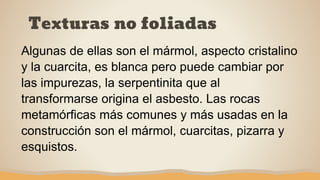 Texturas no foliadas
Algunas de ellas son el mármol, aspecto cristalino
y la cuarcita, es blanca pero puede cambiar por
las impurezas, la serpentinita que al
transformarse origina el asbesto. Las rocas
metamórficas más comunes y más usadas en la
construcción son el mármol, cuarcitas, pizarra y
esquistos.
 