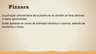 Pizzara
La principal característica de la pizarra es su división en finas láminas
o capas (pizarrosida)
Suele aparecer en zonas de actividad volcánica o sísmica, además de
montañas y minas.
 