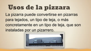 Usos de la pizzara
La pizarra puede convertirse en pizarras
para tejados, un tipo de teja, o más
concretamente en un tipo de teja, que son
instaladas por un pizarrero.
 